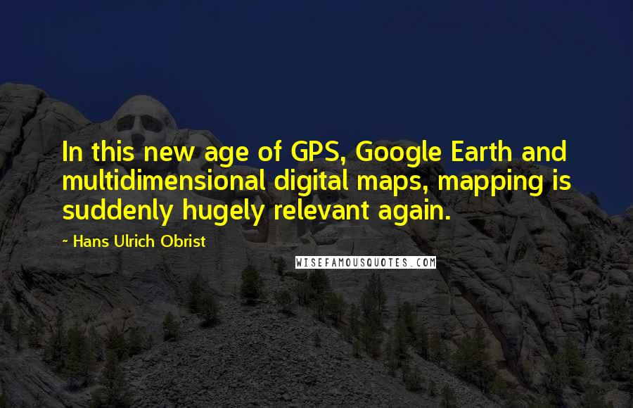 Hans Ulrich Obrist Quotes: In this new age of GPS, Google Earth and multidimensional digital maps, mapping is suddenly hugely relevant again.