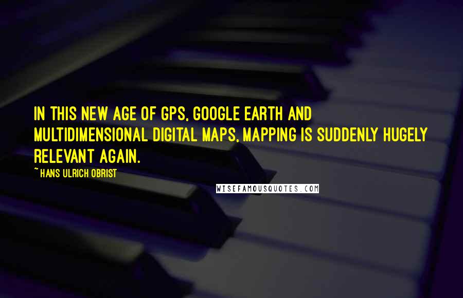 Hans Ulrich Obrist Quotes: In this new age of GPS, Google Earth and multidimensional digital maps, mapping is suddenly hugely relevant again.