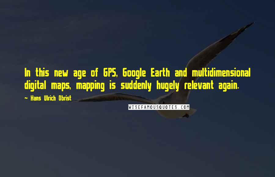 Hans Ulrich Obrist Quotes: In this new age of GPS, Google Earth and multidimensional digital maps, mapping is suddenly hugely relevant again.
