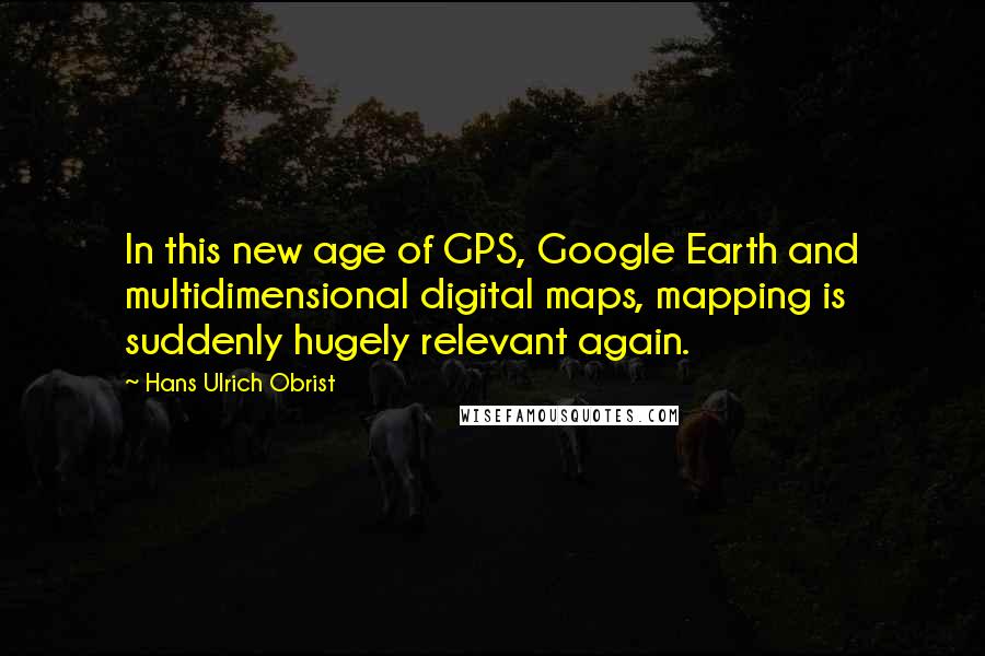 Hans Ulrich Obrist Quotes: In this new age of GPS, Google Earth and multidimensional digital maps, mapping is suddenly hugely relevant again.