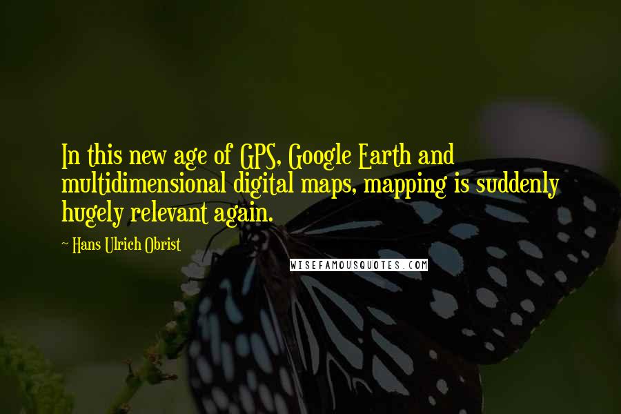 Hans Ulrich Obrist Quotes: In this new age of GPS, Google Earth and multidimensional digital maps, mapping is suddenly hugely relevant again.