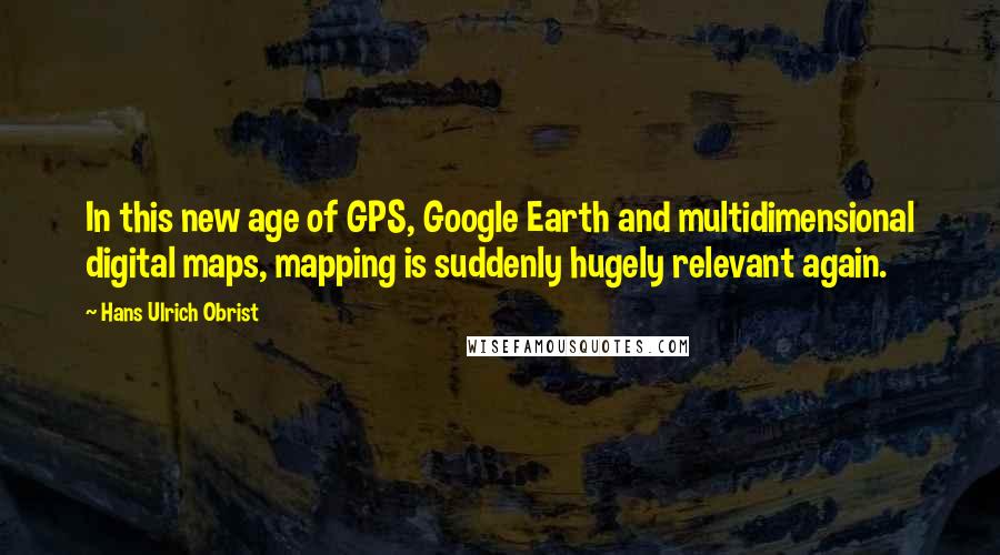 Hans Ulrich Obrist Quotes: In this new age of GPS, Google Earth and multidimensional digital maps, mapping is suddenly hugely relevant again.