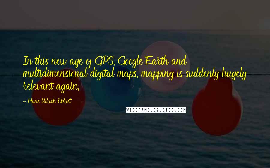 Hans Ulrich Obrist Quotes: In this new age of GPS, Google Earth and multidimensional digital maps, mapping is suddenly hugely relevant again.