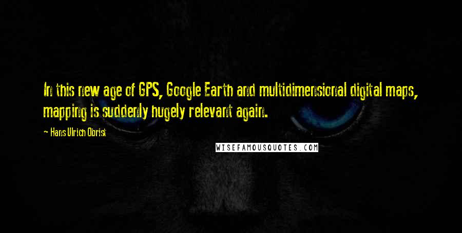 Hans Ulrich Obrist Quotes: In this new age of GPS, Google Earth and multidimensional digital maps, mapping is suddenly hugely relevant again.