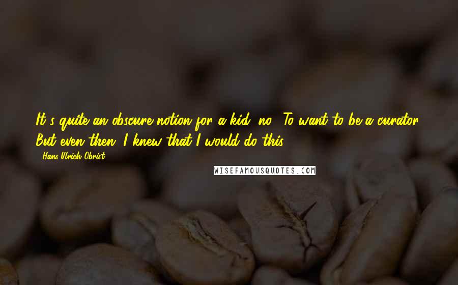 Hans Ulrich Obrist Quotes: It's quite an obscure notion for a kid, no? To want to be a curator. But even then, I knew that I would do this.