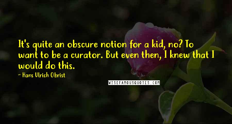 Hans Ulrich Obrist Quotes: It's quite an obscure notion for a kid, no? To want to be a curator. But even then, I knew that I would do this.