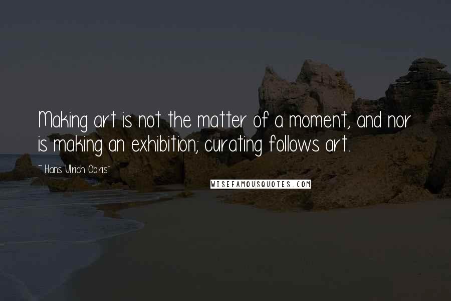 Hans Ulrich Obrist Quotes: Making art is not the matter of a moment, and nor is making an exhibition; curating follows art.