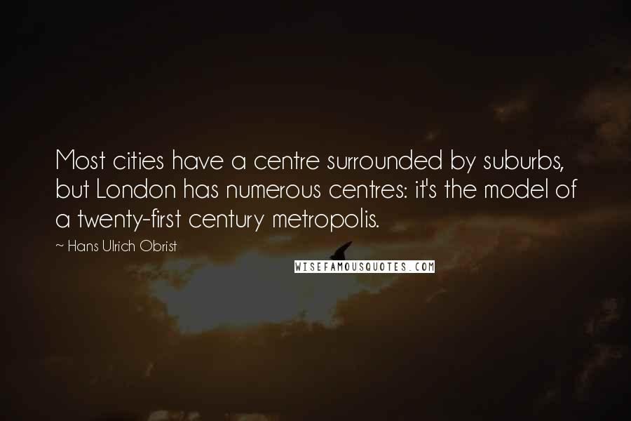Hans Ulrich Obrist Quotes: Most cities have a centre surrounded by suburbs, but London has numerous centres: it's the model of a twenty-first century metropolis.