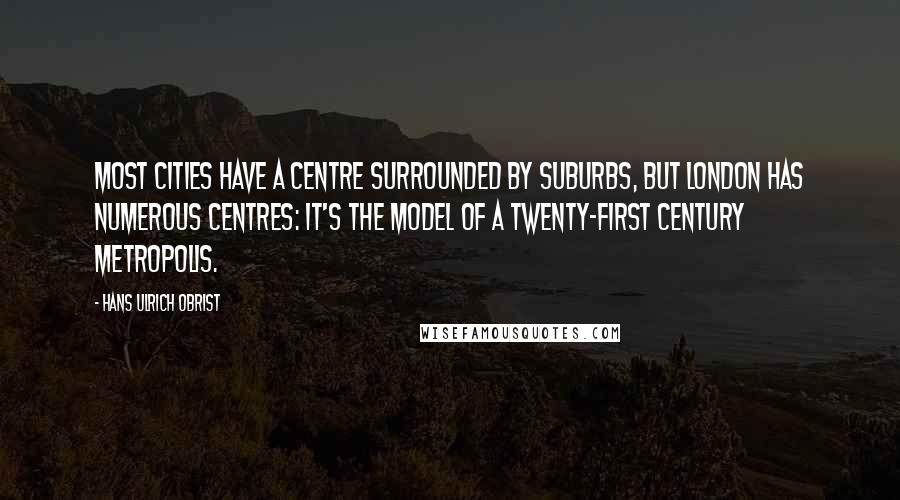 Hans Ulrich Obrist Quotes: Most cities have a centre surrounded by suburbs, but London has numerous centres: it's the model of a twenty-first century metropolis.