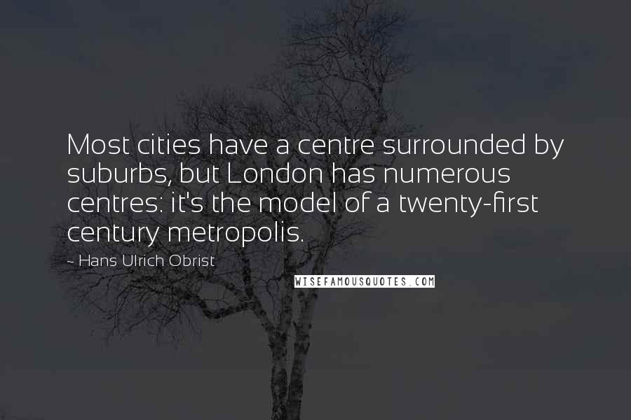 Hans Ulrich Obrist Quotes: Most cities have a centre surrounded by suburbs, but London has numerous centres: it's the model of a twenty-first century metropolis.