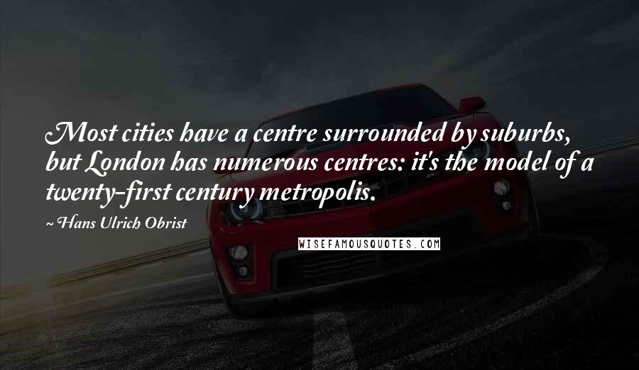 Hans Ulrich Obrist Quotes: Most cities have a centre surrounded by suburbs, but London has numerous centres: it's the model of a twenty-first century metropolis.