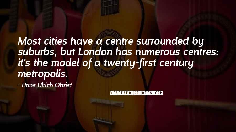 Hans Ulrich Obrist Quotes: Most cities have a centre surrounded by suburbs, but London has numerous centres: it's the model of a twenty-first century metropolis.