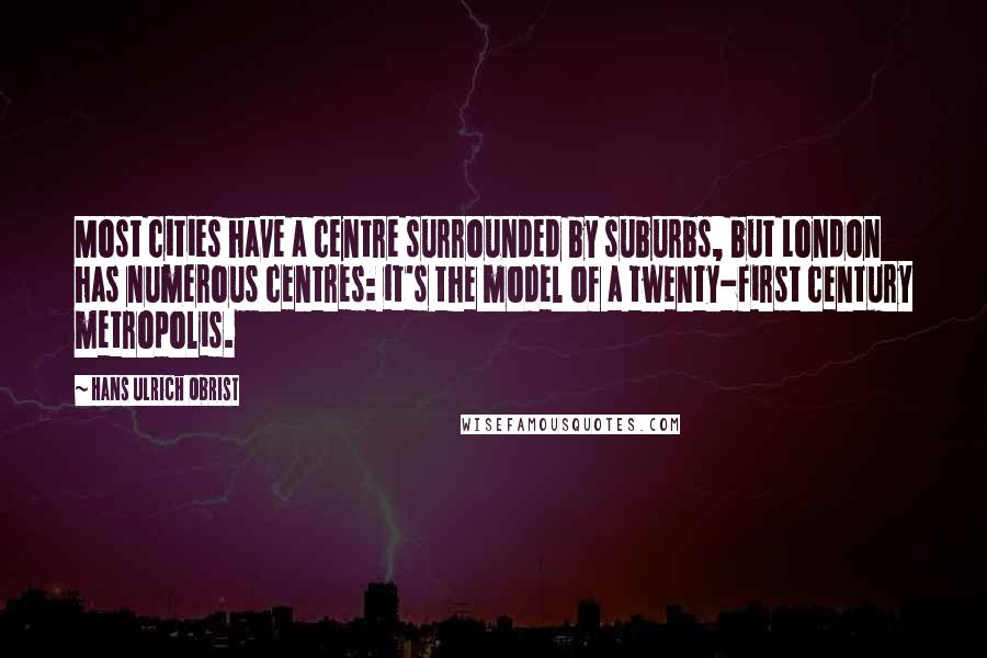 Hans Ulrich Obrist Quotes: Most cities have a centre surrounded by suburbs, but London has numerous centres: it's the model of a twenty-first century metropolis.