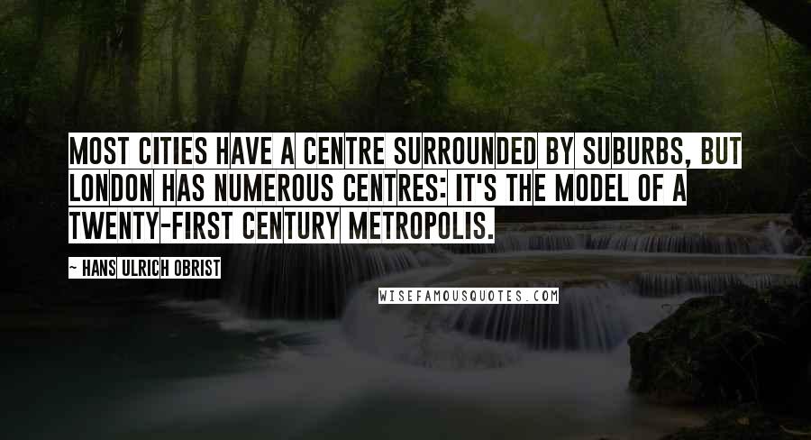 Hans Ulrich Obrist Quotes: Most cities have a centre surrounded by suburbs, but London has numerous centres: it's the model of a twenty-first century metropolis.