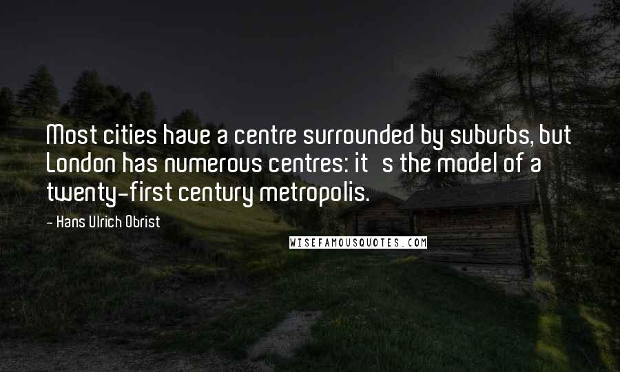 Hans Ulrich Obrist Quotes: Most cities have a centre surrounded by suburbs, but London has numerous centres: it's the model of a twenty-first century metropolis.