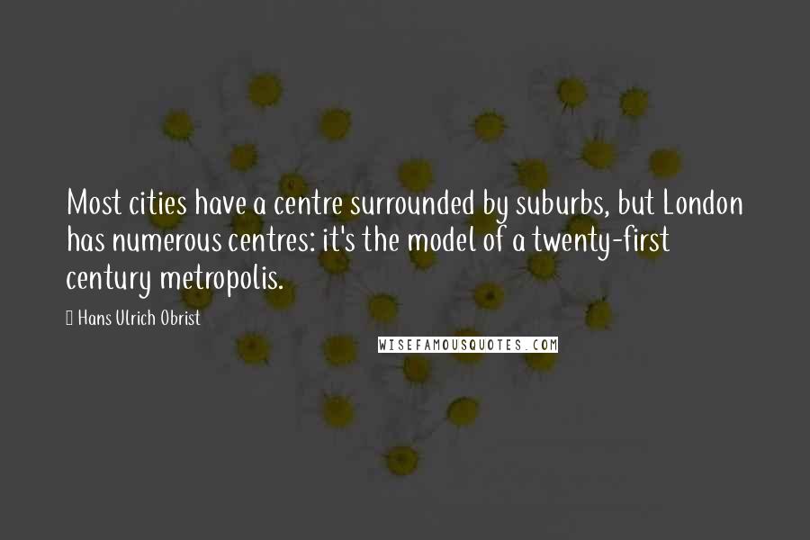 Hans Ulrich Obrist Quotes: Most cities have a centre surrounded by suburbs, but London has numerous centres: it's the model of a twenty-first century metropolis.