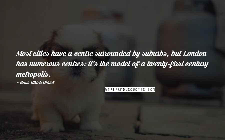 Hans Ulrich Obrist Quotes: Most cities have a centre surrounded by suburbs, but London has numerous centres: it's the model of a twenty-first century metropolis.