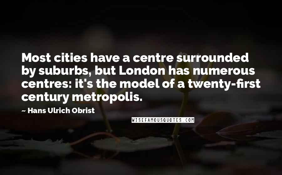 Hans Ulrich Obrist Quotes: Most cities have a centre surrounded by suburbs, but London has numerous centres: it's the model of a twenty-first century metropolis.