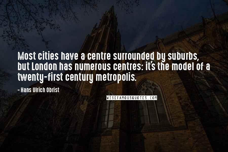 Hans Ulrich Obrist Quotes: Most cities have a centre surrounded by suburbs, but London has numerous centres: it's the model of a twenty-first century metropolis.