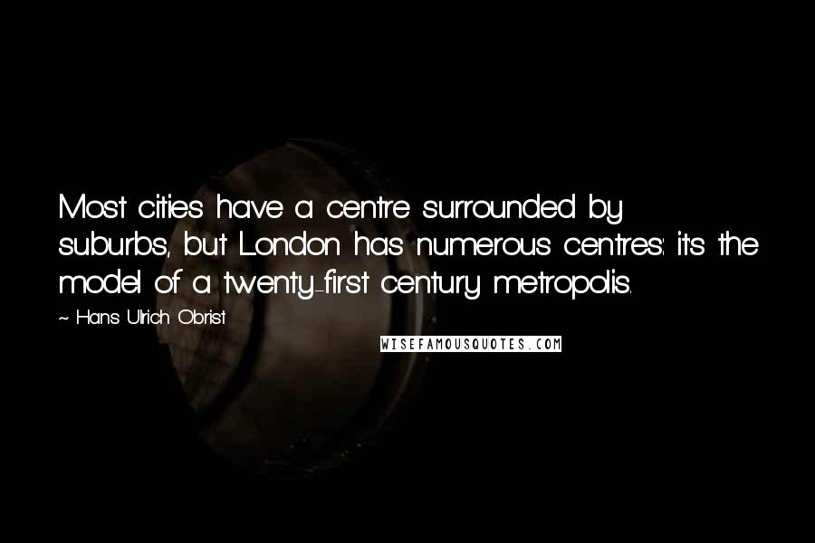 Hans Ulrich Obrist Quotes: Most cities have a centre surrounded by suburbs, but London has numerous centres: it's the model of a twenty-first century metropolis.