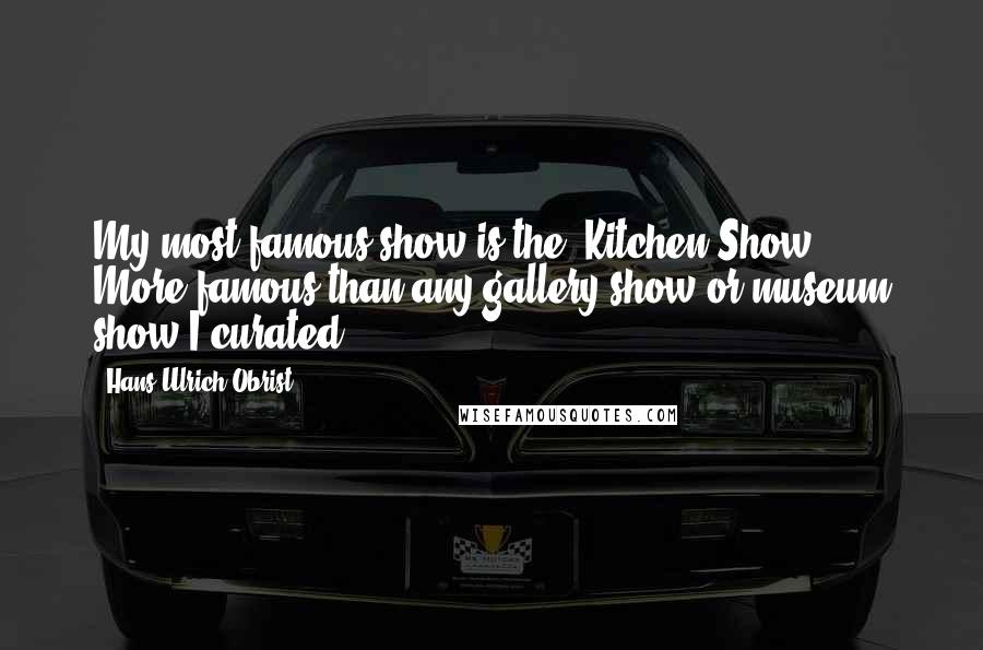 Hans Ulrich Obrist Quotes: My most famous show is the 'Kitchen Show.' More famous than any gallery show or museum show I curated.