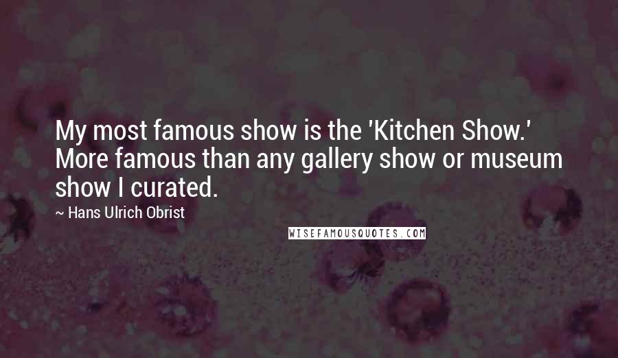 Hans Ulrich Obrist Quotes: My most famous show is the 'Kitchen Show.' More famous than any gallery show or museum show I curated.