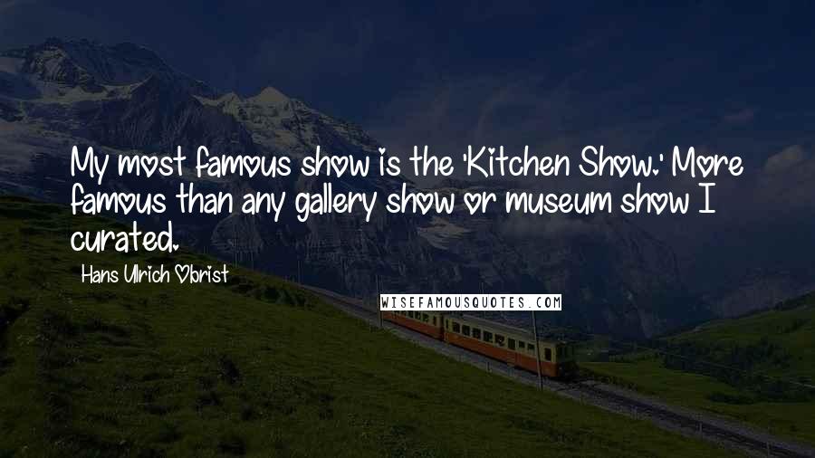 Hans Ulrich Obrist Quotes: My most famous show is the 'Kitchen Show.' More famous than any gallery show or museum show I curated.