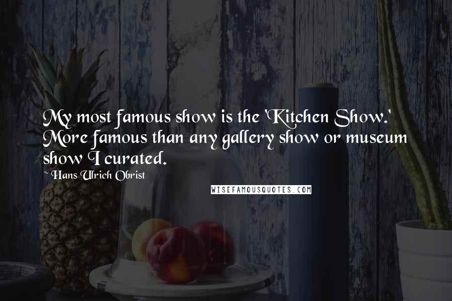 Hans Ulrich Obrist Quotes: My most famous show is the 'Kitchen Show.' More famous than any gallery show or museum show I curated.