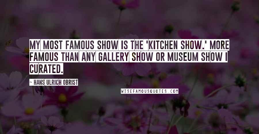 Hans Ulrich Obrist Quotes: My most famous show is the 'Kitchen Show.' More famous than any gallery show or museum show I curated.