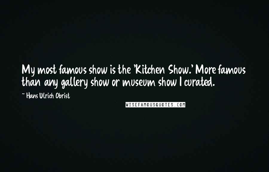 Hans Ulrich Obrist Quotes: My most famous show is the 'Kitchen Show.' More famous than any gallery show or museum show I curated.