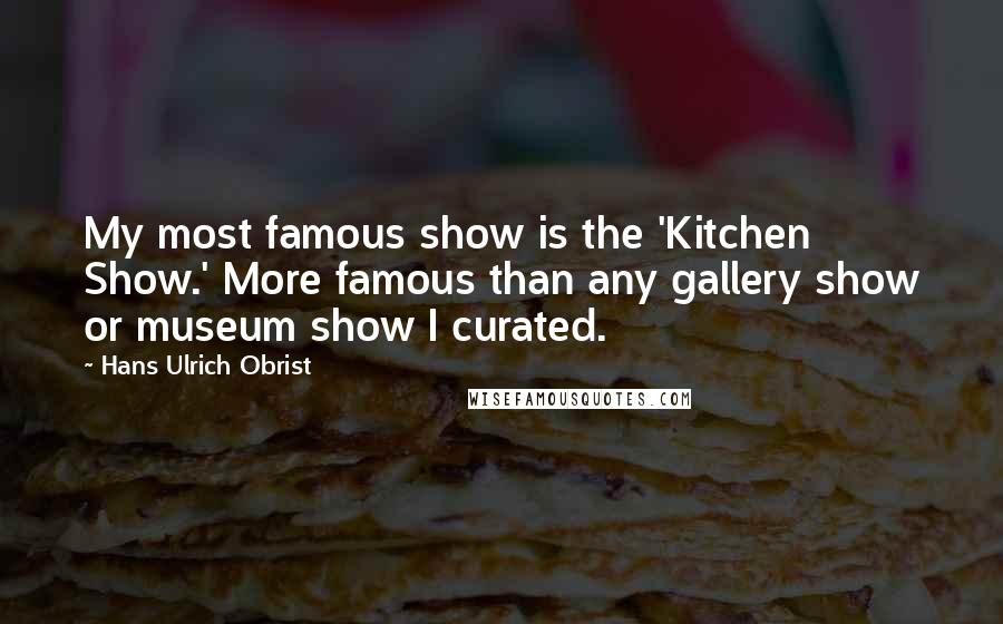 Hans Ulrich Obrist Quotes: My most famous show is the 'Kitchen Show.' More famous than any gallery show or museum show I curated.