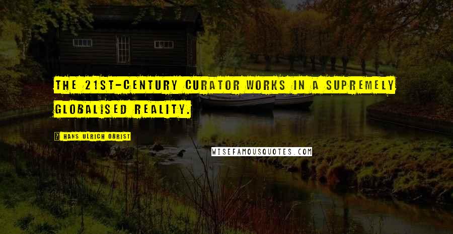 Hans Ulrich Obrist Quotes: The 21st-century curator works in a supremely globalised reality.