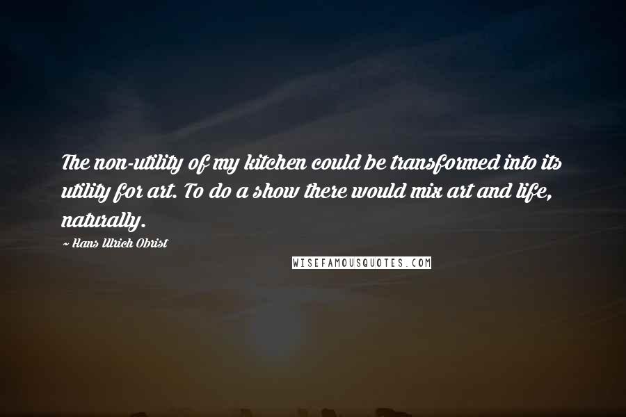 Hans Ulrich Obrist Quotes: The non-utility of my kitchen could be transformed into its utility for art. To do a show there would mix art and life, naturally.