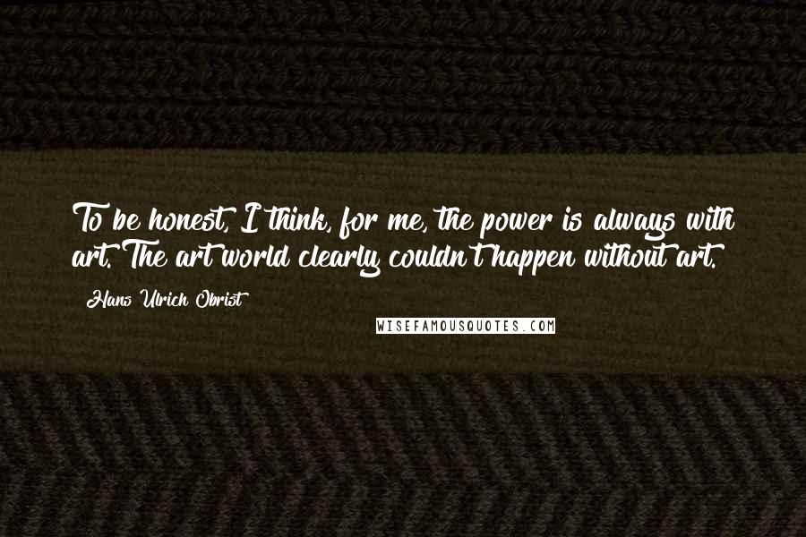 Hans Ulrich Obrist Quotes: To be honest, I think, for me, the power is always with art. The art world clearly couldn't happen without art.