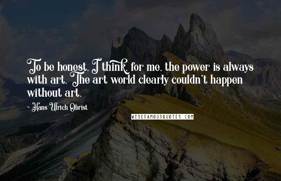 Hans Ulrich Obrist Quotes: To be honest, I think, for me, the power is always with art. The art world clearly couldn't happen without art.
