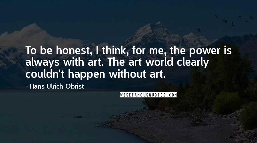 Hans Ulrich Obrist Quotes: To be honest, I think, for me, the power is always with art. The art world clearly couldn't happen without art.