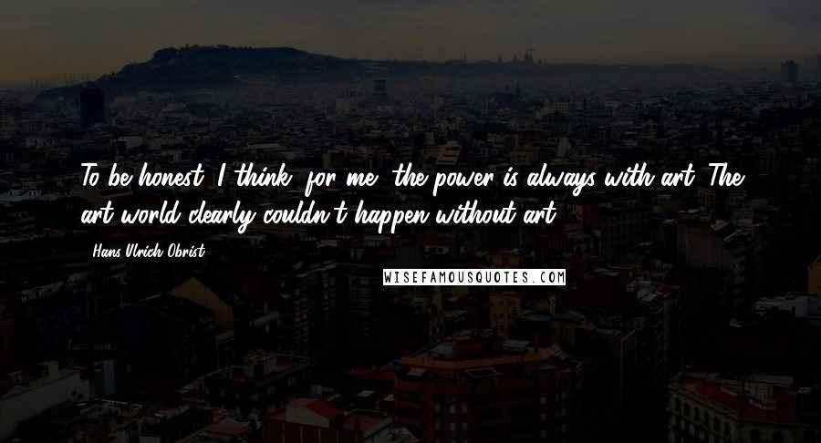 Hans Ulrich Obrist Quotes: To be honest, I think, for me, the power is always with art. The art world clearly couldn't happen without art.
