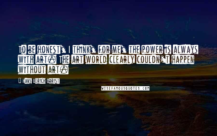 Hans Ulrich Obrist Quotes: To be honest, I think, for me, the power is always with art. The art world clearly couldn't happen without art.