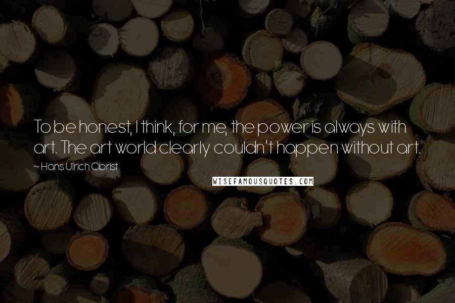 Hans Ulrich Obrist Quotes: To be honest, I think, for me, the power is always with art. The art world clearly couldn't happen without art.