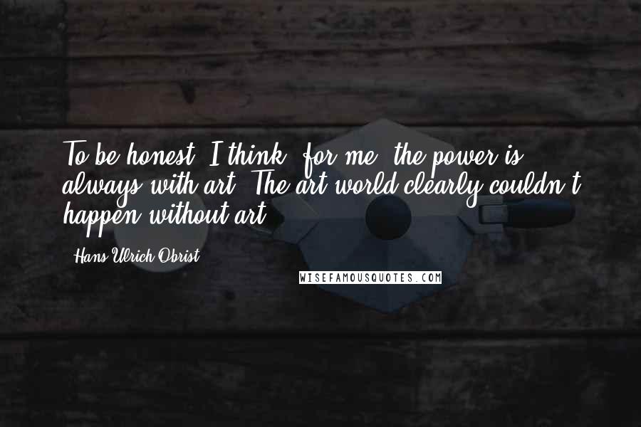 Hans Ulrich Obrist Quotes: To be honest, I think, for me, the power is always with art. The art world clearly couldn't happen without art.
