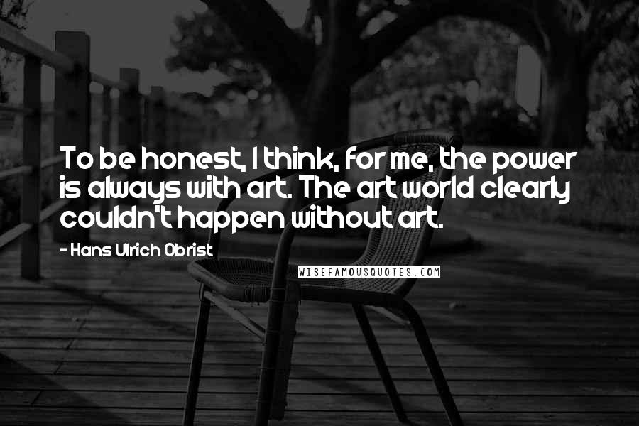 Hans Ulrich Obrist Quotes: To be honest, I think, for me, the power is always with art. The art world clearly couldn't happen without art.
