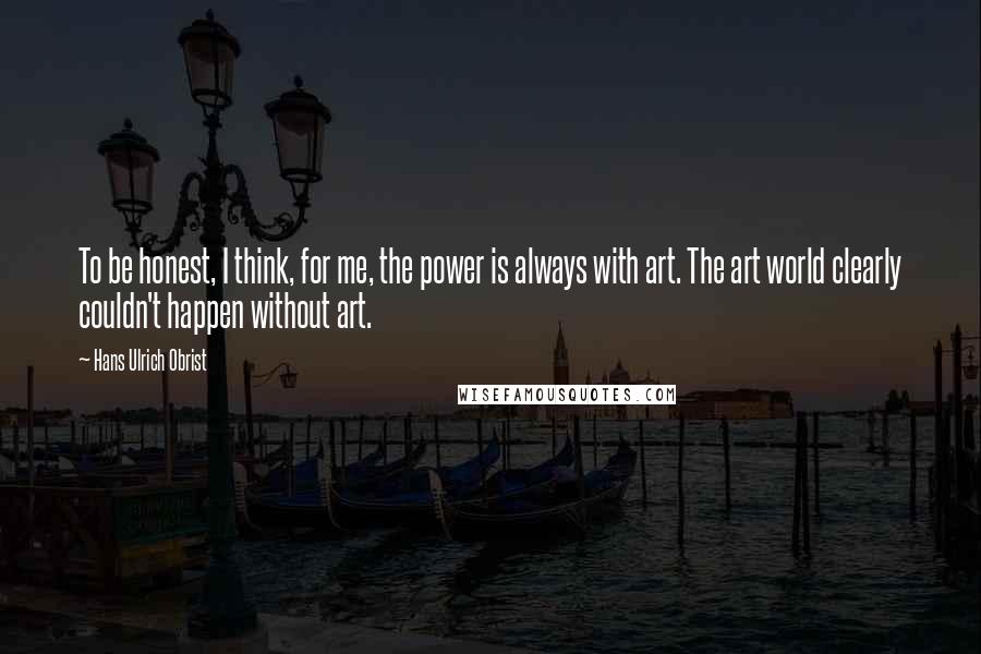 Hans Ulrich Obrist Quotes: To be honest, I think, for me, the power is always with art. The art world clearly couldn't happen without art.