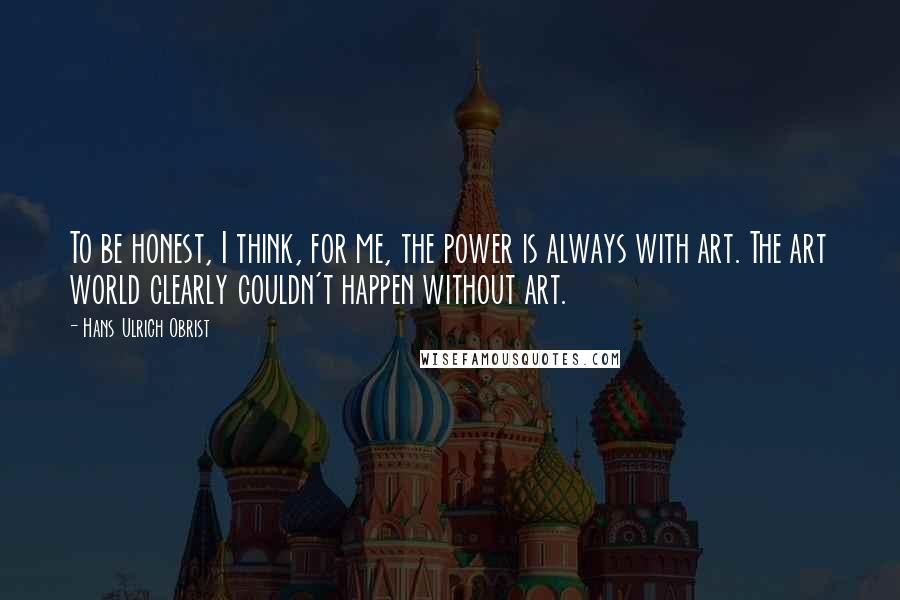 Hans Ulrich Obrist Quotes: To be honest, I think, for me, the power is always with art. The art world clearly couldn't happen without art.
