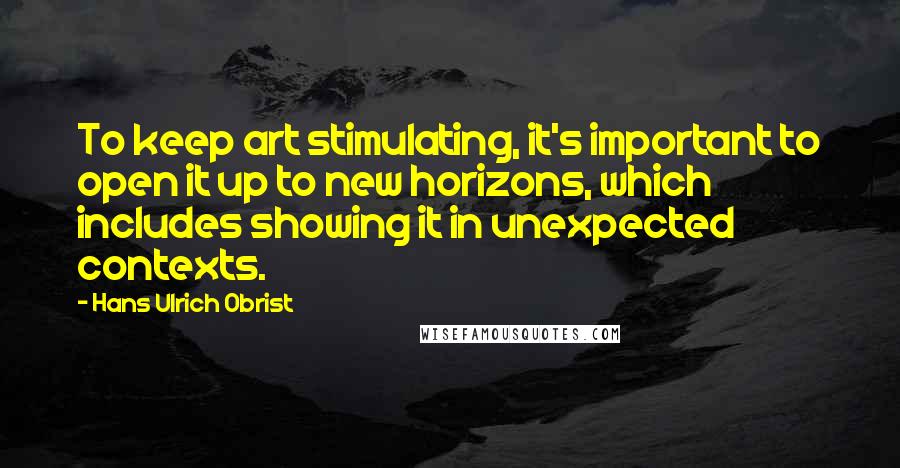 Hans Ulrich Obrist Quotes: To keep art stimulating, it's important to open it up to new horizons, which includes showing it in unexpected contexts.