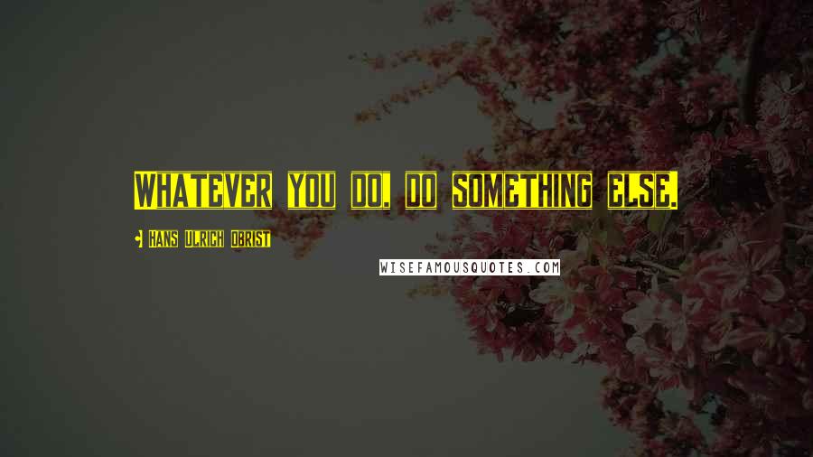 Hans Ulrich Obrist Quotes: Whatever you do, do something else.