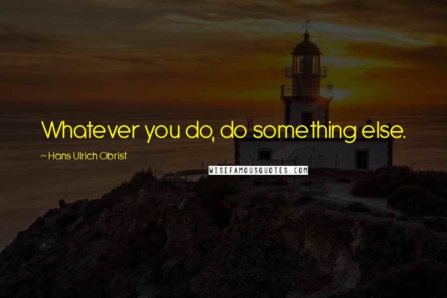 Hans Ulrich Obrist Quotes: Whatever you do, do something else.