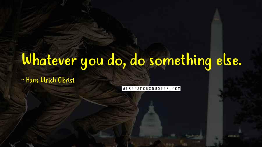 Hans Ulrich Obrist Quotes: Whatever you do, do something else.