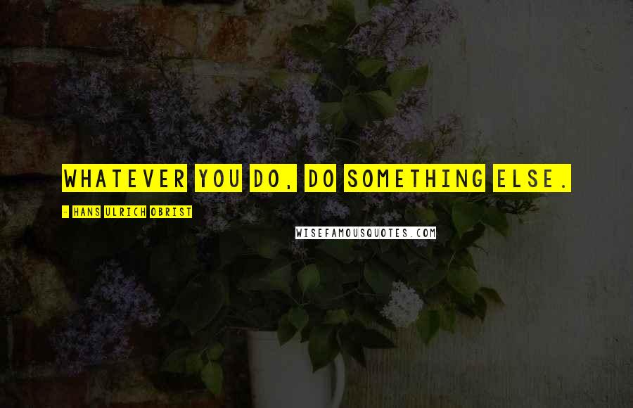 Hans Ulrich Obrist Quotes: Whatever you do, do something else.