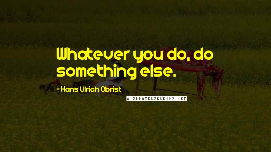 Hans Ulrich Obrist Quotes: Whatever you do, do something else.