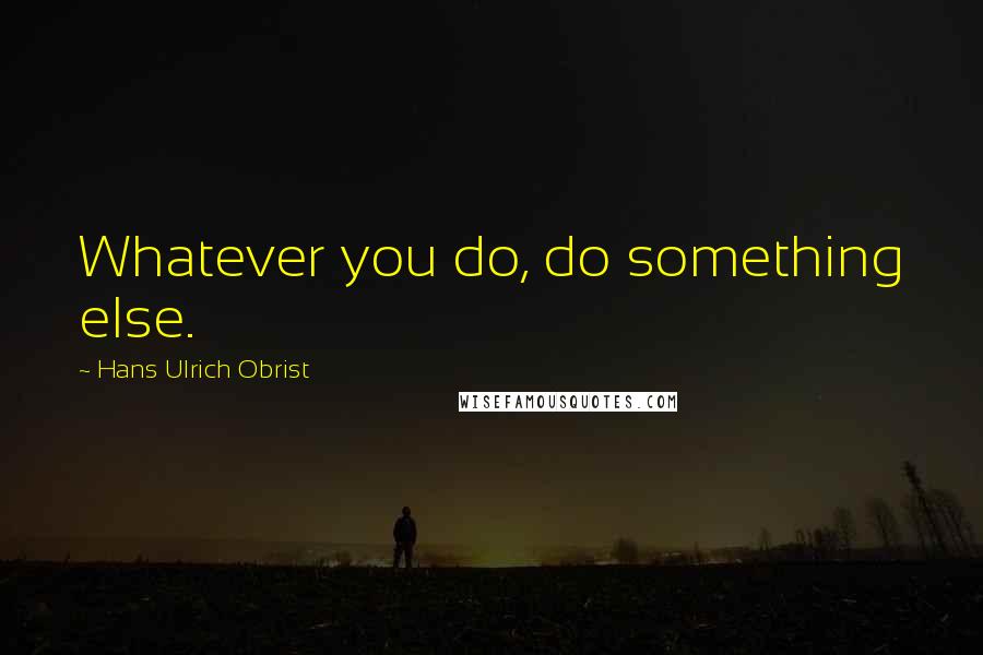 Hans Ulrich Obrist Quotes: Whatever you do, do something else.